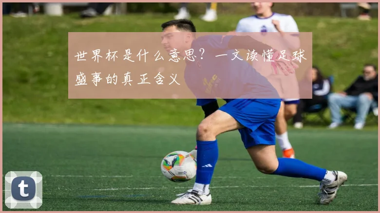 世界杯是什么意思？一文读懂足球盛事的真正含义