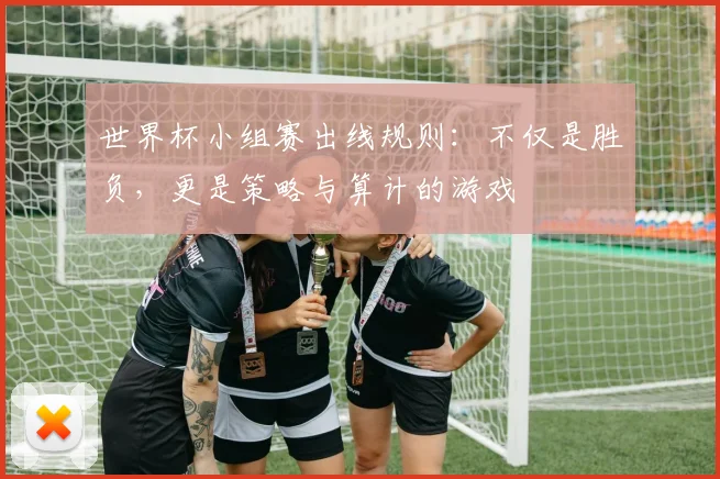 世界杯小组赛出线规则：不仅是胜负，更是策略与算计的游戏