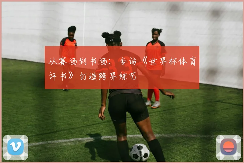 从赛场到书场：专访《世界杯体育评书》打造跨界综艺
