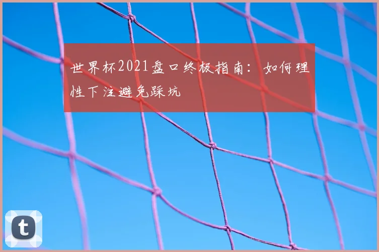 世界杯2021盘口终极指南：如何理性下注避免踩坑