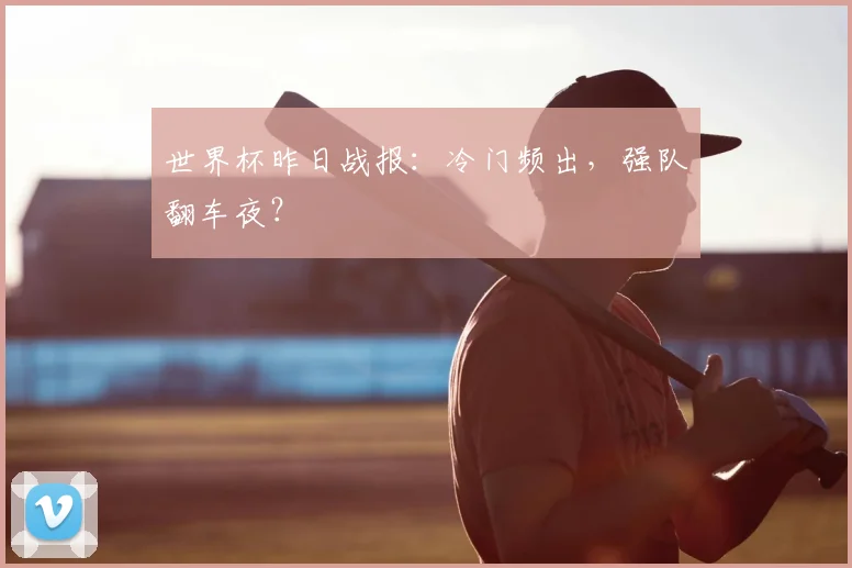世界杯昨日战报：冷门频出，强队翻车夜？