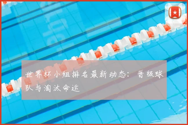 世界杯小组排名最新动态：晋级球队与淘汰命运
