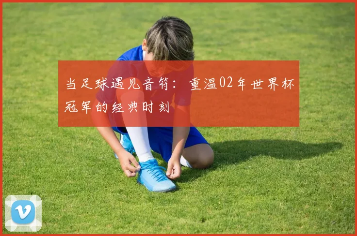 当足球遇见音符：重温02年世界杯冠军的经典时刻