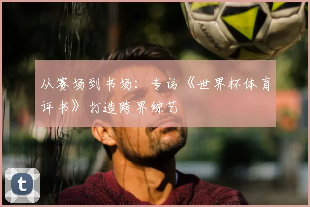 从赛场到书场：专访《世界杯体育评书》打造跨界综艺