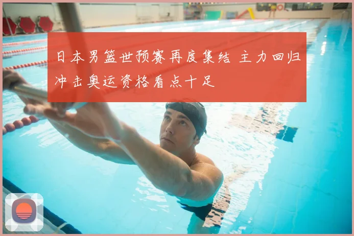 日本男篮世预赛再度集结 主力回归冲击奥运资格看点十足