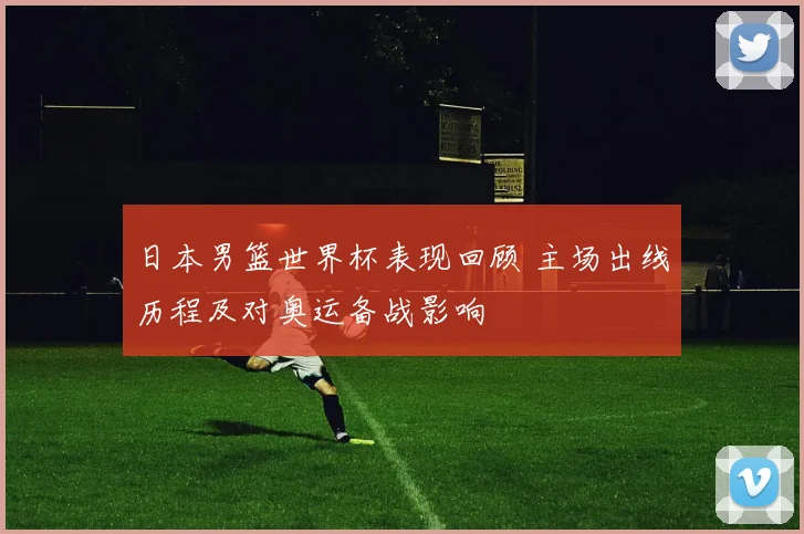 日本男篮世界杯表现回顾 主场出线历程及对奥运备战影响