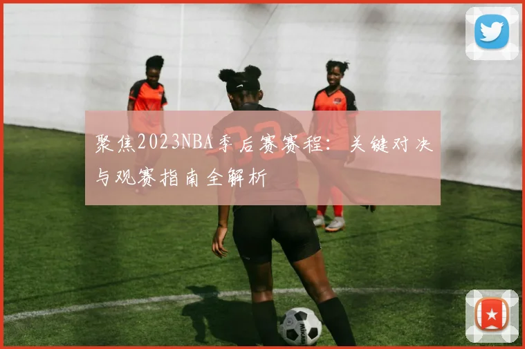 聚焦2023NBA季后赛赛程：关键对决与观赛指南全解析