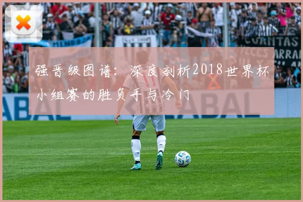 强晋级图谱：深度剖析2018世界杯小组赛的胜负手与冷门