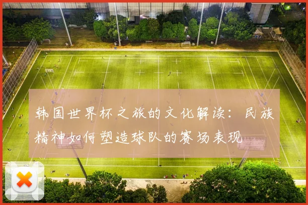 韩国世界杯之旅的文化解读：民族精神如何塑造球队的赛场表现
